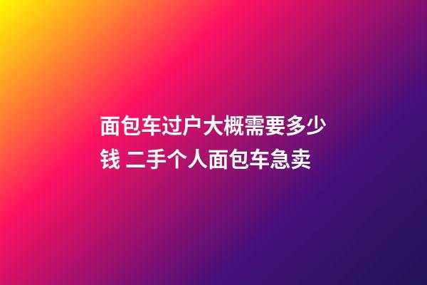 面包车过户大概需要多少钱 二手个人面包车急卖